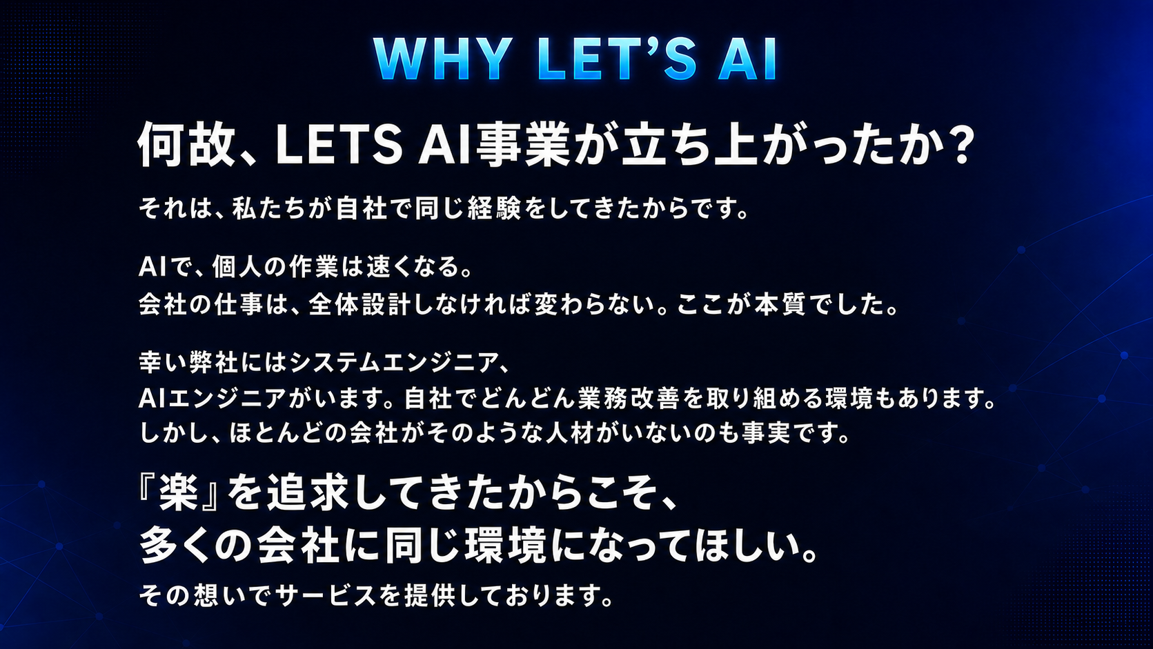 WHY LET’S AI。なぜ、Let’s AI事業が立ち上がったのか。それは、私たちが自社で同じ経験をしてきたからです。AIで個人の作業は速くなる。会社の仕事は、全体設計をしなければ変わらない。ここが本質でした。弊社にはシステムエンジニアとAIエンジニアがいます。しかし、多くの会社にそのような人材がいないのも事実です。楽を追求してきたからこそ、多くの会社にも同じ環境を届けたい。その想いでサービスを提供しています。